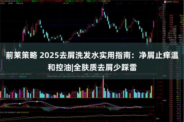 前莱策略 2025去屑洗发水实用指南：净屑止痒温和控油|全肤质去屑少踩雷