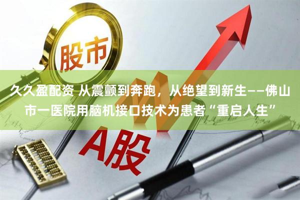 久久盈配资 从震颤到奔跑，从绝望到新生——佛山市一医院用脑机接口技术为患者“重启人生”