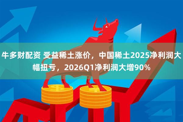 牛多财配资 受益稀土涨价，中国稀土2025净利润大幅扭亏，2026Q1净利润大增90%