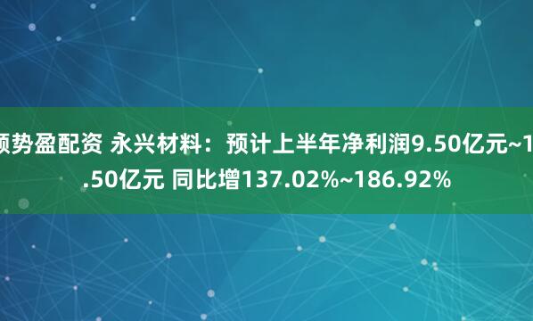 顺势盈配资 永兴材料：预计上半年净利润9.50亿元~11.50亿元 同比增137.02%~186.92%