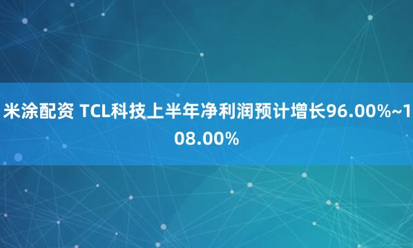 米涂配资 TCL科技上半年净利润预计增长96.00%~108.00%
