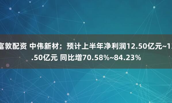 富敦配资 中伟新材：预计上半年净利润12.50亿元~13.50亿元 同比增70.58%~84.23%